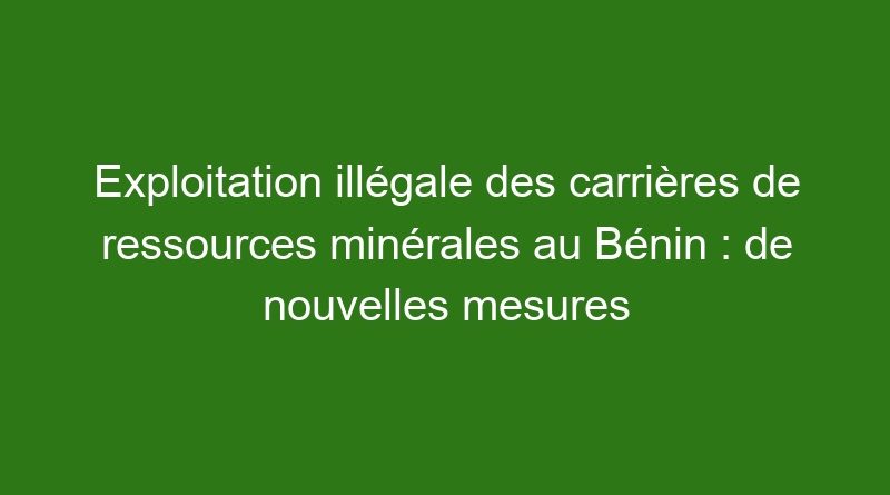 Exploitation illégale des carrières de ressources minérales au Bénin : de nouvelles mesures annoncées